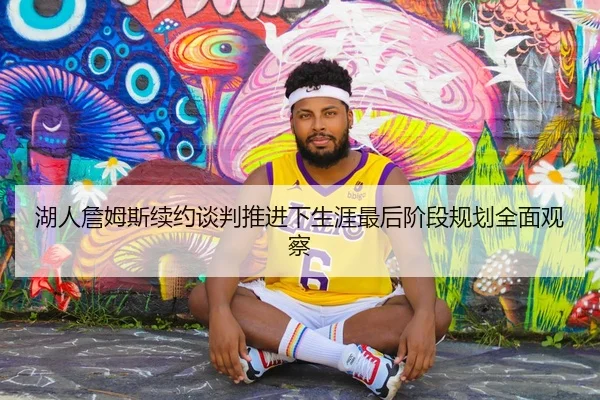 湖人詹姆斯续约谈判推进下生涯最后阶段规划全面观察