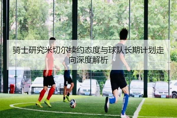 骑士研究米切尔续约态度与球队长期计划走向深度解析